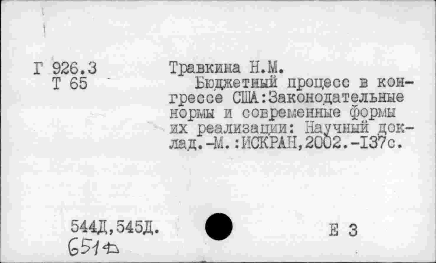 ﻿Г 926.3
Т 65
Травкина Н.М.
Бюджетный процесс в конгрессе США.: Законодательные нормы и современные формы их реализации: Научный доклад. -М. :ИСКРАН, 2002.-137с.
544Д,545Д.
Е 3